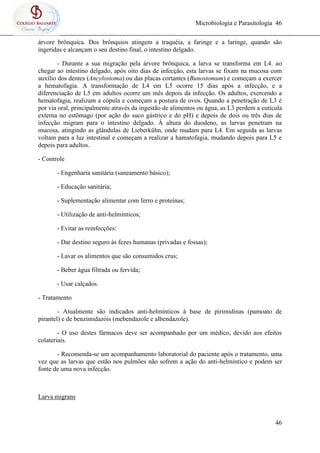 Microbiologia e Parasitologia 46
46
árvore brônquica. Dos brônquios atingem a traquéia, a faringe e a laringe, quando são
ingeridas e alcançam o seu destino final, o intestino delgado.
- Durante a sua migração pela árvore brônquica, a larva se transforma em L4. ao
chegar ao intestino delgado, após oito dias de infecção, esta larvas se fixam na mucosa com
auxílio dos dentes (Ancylostoma) ou das placas cortantes (Bunostomum) e começam a exercer
a hematofagia. A transformação de L4 em L5 ocorre 15 dias após a infecção, e a
diferenciação de L5 em adultos ocorre um mês depois da infecção. Os adultos, exercendo a
hematofagia, realizam a cópula e começam a postura de ovos. Quando a penetração de L3 é
por via oral, principalmente através da ingestão de alimentos ou água, as L3 perdem a cutícula
externa no estômago (por ação do suco gástrico e do pH) e depois de dois ou três dias de
infecção migram para o intestino delgado. Á altura do duodeno, as larvas penetram na
mucosa, atingindo as glândulas de Lieberkühn, onde mudam para L4. Em seguida as larvas
voltam para a luz intestinal e começam a realizar a hamatofagia, mudando depois para L5 e
depois para adultos.
- Controle
- Engenharia sanitária (saneamento básico);
- Educação sanitária;
- Suplementação alimentar com ferro e proteínas;
- Utilização de anti-helmínticos;
- Evitar as reinfecções:
- Dar destino seguro às fezes humanas (privadas e fossas);
- Lavar os alimentos que são consumidos crus;
- Beber água filtrada ou fervida;
- Usar calçados.
- Tratamento
- Atualmente são indicados anti-helmínticos à base de pirimidinas (pamoato de
pirantel) e de benzimidazóis (mebendazole e albendazole).
- O uso destes fármacos deve ser acompanhado por um médico, devido aos efeitos
colateriais.
- Recomenda-se um acompanhamento laboratorial do paciente após o tratamento, uma
vez que as larvas que estão nos pulmões não sofrem a ação do anti-helmíntico e podem ser
fonte de uma nova infecção.
Larva migrans
 