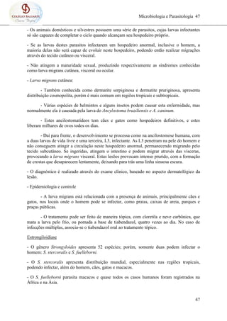 Microbiologia e Parasitologia 47
47
- Os animais domésticos e silvestres possuem uma série de parasitos, cujas larvas infectantes
só são capazes de completar o ciclo quando alcançam seu hospedeiro próprio.
- Se as larvas destes parasitos infectarem um hospedeiro anormal, inclusive o homem, a
maioria delas não será capaz de evoluir neste hospedeiro, podendo então realizar migrações
através do tecido cutâneo ou visceral.
- Não atingem a maturidade sexual, produzindo respectivamente as síndromes conhecidas
como larva migrans cutânea, visceral ou ocular.
- Larva migrans cutânea:
- Também conhecida como dermatite serpiginosa e dermatite pruriginosa, apresenta
distribuição cosmopolita, porém é mais comum em regiões tropicais e subtropicais.
- Várias espécies de helmintos e alguns insetos podem causar esta enfermidade, mas
normalmente ela é causada pela larva do Ancylostoma braziliensis e A. caninum.
- Estes ancilostomatideos tem cães e gatos como hospedeiros definitivos, e estes
liberam milhares de ovos todos os dias.
- Daí para frente, o desenvolvimento se processa como na ancilostomose humana, com
a duas larvas de vida livre e uma terceira, L3, infectante. As L3 penetram na pele do homem e
não conseguem atingir a circulação neste hospedeiro anormal, permanecendo migrando pelo
tecido subcutâneo. Se ingeridas, atingem o intestino e podem migrar através das vísceras,
provocando a larva migrans visceral. Estas lesões provocam intenso prurido, com a formação
de crostas que desaparecem lentamente, deixando para trás uma linha sinuosa escura.
- O diagnóstico é realizado através do exame clínico, baseado no aspecto dermatológico da
lesão.
- Epidemiologia e controle
- A larva migrans está relacionada com a presença de animais, principalmente cães e
gatos, nos locais onde o homem pode se infectar, como praias, caixas de areia, parques e
praças públicas.
- O tratamento pode ser feito de maneira tópica, com cloretila e neve carbônica, que
mata a larva pelo frio, ou pomada a base de tiabendazol, quatro vezes ao dia. No caso de
infecções múltiplas, associa-se o tiabendazol oral ao tratamento tópico.
Estrongiloidíase
- O gênero Strongyloides apresenta 52 espécies; porém, somente duas podem infectar o
homem: S. stercoralis e S. fuelleborni.
- O S. stercoralis apresenta distribuição mundial, especialmente nas regiões tropicais,
podendo infectar, além do homem, cães, gatos e macacos.
- O S. fuelleborni parasita macacos e quase todos os casos humanos foram registrados na
África e na Ásia.
 