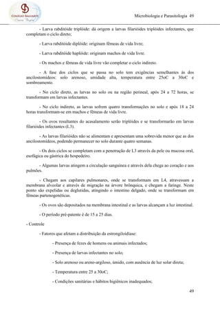 Microbiologia e Parasitologia 49
49
- Larva rabditóide triplóide: dá origem a larvas filarióides triplóides infectantes, que
completam o ciclo direto;
- Larva rabditóide diplóide: originam fêmeas de vida livre;
- Larva rabditóide haplóide: originam machos de vida livre.
- Os machos e fêmeas de vida livre vão completar o ciclo indireto.
- A fase dos ciclos que se passa no solo tem exigências semelhantes ás dos
ancilostomídeos: solo arenoso, umidade alta, temperatura entre 25oC a 30oC e
sombreamento.
- No ciclo direto, as larvas no solo ou na região perineal, após 24 a 72 horas, se
transformam em larvas infectantes.
- No ciclo indireto, as larvas sofrem quatro transformações no solo e após 18 a 24
horas transformam-se em machos e fêmeas de vida livre.
- Os ovos resultantes do acasalamento serão triplóides e se transformarão em larvas
filarióides infectantes (L3).
- As larvas filarióides não se alimentam e apresentam uma sobrevida menor que as dos
ancilostomídeos, podendo permanecer no solo durante quatro semanas.
- Os dois ciclos se completam com a penetração de L3 através da pele ou mucosa oral,
esofágica ou gástrica do hospedeiro.
- Algumas larvas atingem a circulação sanguínea e através dela chega ao coração e aos
pulmões.
- Chegam aos capilares pulmonares, onde se transformam em L4, atravessam a
membrana alveolar e através de migração na árvore brônquica, e chegam a faringe. Neste
ponto são expelidas ou deglutidas, atingindo o intestino delgado, onde se transformam em
fêmeas partenogenéticas.
- Os ovos são depositados na membrana intestinal e as larvas alcançam a luz intestinal.
- O período pré-patente é de 15 a 25 dias.
- Controle
- Fatores que afetam a distribuição da estrongiloidíase:
- Presença de fezes de homens ou animais infectados;
- Presença de larvas infectantes no solo;
- Solo arenoso ou areno-argiloso, úmido, com ausência de luz solar direta;
- Temperatura entre 25 a 30oC;
- Condições sanitárias e hábitos higiênicos inadequados;
 