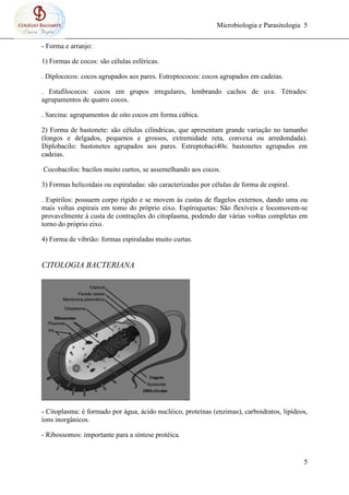 Microbiologia e Parasitologia 5
5
- Forma e arranjo:
1) Formas de cocos: são células esféricas.
. Diplococos: cocos agrupados aos pares. Estreptococos: cocos agrupados em cadeias.
. Estafilococos: cocos em grupos irregulares, lembrando cachos de uva. Tétrades:
agrupamentos de quatro cocos.
. Sarcina: agrupamentos de oito cocos em forma cúbica.
2) Forma de bastonete: são células cilíndricas, que apresentam grande variação no tamanho
(longos e delgados, pequenos e grossos, extremidade reta, convexa ou arredondada).
Diplobacilo: bastonetes agrupados aos pares. Estreptobaci40s: bastonetes agrupados em
cadeias.
Cocobacifos: bacilos muito curtos, se assemelhando aos cocos.
3) Formas helicoidais ou espiraladas: são caracterizadas por células de forma de espiral.
. Espírilos: possuem corpo rígido e se movem às custas de flagelos externos, dando uma ou
mais voltas espirais em tomo do próprio eixo. Espíroquetas: São flexíveis e locomovem-se
provavelmente à custa de contrações do citoplasma, podendo dar várias vo4tas completas em
torno do próprio eixo.
4) Forma de vibrião: formas espiraladas muito curtas.
CITOLOGIA BACTERIANA
- Citoplasma: é formado por água, ácido nucléico, proteínas (enzimas), carboidratos, lipídeos,
íons inorgânicos.
- Ribossomos: importante para a síntese protéica.
 