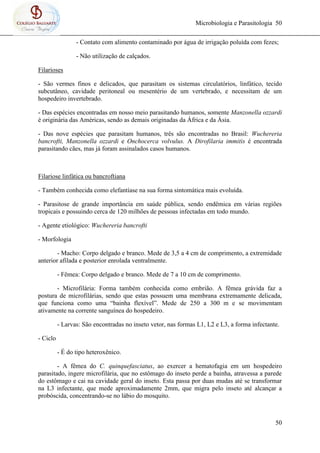 Microbiologia e Parasitologia 50
50
- Contato com alimento contaminado por água de irrigação poluída com fezes;
- Não utilização de calçados.
Filarioses
- São vermes finos e delicados, que parasitam os sistemas circulatórios, linfático, tecido
subcutâneo, cavidade peritoneal ou mesentério de um vertebrado, e necessitam de um
hospedeiro invertebrado.
- Das espécies encontradas em nosso meio parasitando humanos, somente Manzonella ozzardi
é originária das Américas, sendo as demais originadas da África e da Ásia.
- Das nove espécies que parasitam humanos, três são encontradas no Brasil: Wuchereria
bancrofti, Manzonella ozzardi e Onchocerca volvulus. A Dirofilaria immitis é encontrada
parasitando cães, mas já foram assinalados casos humanos.
Filariose linfática ou bancroftiana
- Também conhecida como elefantíase na sua forma sintomática mais evoluída.
- Parasitose de grande importância em saúde pública, sendo endêmica em várias regiões
tropicais e possuindo cerca de 120 milhões de pessoas infectadas em todo mundo.
- Agente etiológico: Wuchereria bancrofti
- Morfologia
- Macho: Corpo delgado e branco. Mede de 3,5 a 4 cm de comprimento, a extremidade
anterior afilada e posterior enrolada ventralmente.
- Fêmea: Corpo delgado e branco. Mede de 7 a 10 cm de comprimento.
- Microfilária: Forma também conhecida como embrião. A fêmea grávida faz a
postura de microfilárias, sendo que estas possuem uma membrana extremamente delicada,
que funciona como uma “bainha flexível”. Mede de 250 a 300 m e se movimentam
ativamente na corrente sanguínea do hospedeiro.
- Larvas: São encontradas no inseto vetor, nas formas L1, L2 e L3, a forma infectante.
- Ciclo
- É do tipo heteroxênico.
- A fêmea do C. quinquefasciatus, ao exercer a hematofagia em um hospedeiro
parasitado, ingere microfilária, que no estômago do inseto perde a bainha, atravessa a parede
do estômago e cai na cavidade geral do inseto. Esta passa por duas mudas até se transformar
na L3 infectante, que mede aproximadamente 2mm, que migra pelo inseto até alcançar a
probóscida, concentrando-se no lábio do mosquito.
 