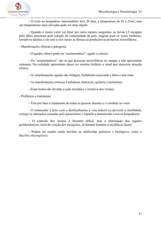 Microbiologia e Parasitologia 51
51
- O ciclo no hospedeiro intermediário leva 20 dias, a temperatura de 20 a 25oC, mas
em temperaturas mais elevadas pode ser mais rápido.
- Quando o inseto vetor vai fazer um outro repasto sanguíneo, as larvas L3 escapam
pelo lábio, penetram pela solução de continuidade da pele, migram para os vasos linfáticos,
tornam-se adultos e em sete a oito meses as fêmeas já produzem as primeiras microfilárias.
- Manifestações clínicas e patogenia
- O quadro clínico pode ser “assintomático”, agudo e crônico.
- Os “assintomáticos” são os que possuem microfilárias no sangue e não apresentam
sintomas. Na realidade apresentam danos no sistema linfático e renal que merecem atenção
clínica.
- As manifestações agudas são linfagite, linfadenite associada a febre e mal estar.
- As manifestações crônicas Linfedema, hidrocele, quilúria e elefantíase.
- Estas lesões são devidas a ação mecânica e irritativa dos vermes.
- Profilaxia e tratamento
- Tem por base o tratamento de todas as pessoas doentes e o combate ao vetor.
- O tratamento é feito com a dietilcarbazina e visa reduzir ou prevenir a morbidade,
corrigir as alterações causadas pelo parasitismo e impedir a transmissão a novos hospedeiros.
- O controle dos insetos é bastante difícil, mas a eliminação dos esgotos
peridomésticos, local de criação dos mosquitos, já diminui bastante a incidência destes.
- Podem ser usados ainda larvidas ou adulticidas químicos e biológicos, como o
Bacillus thuringiensis.
 