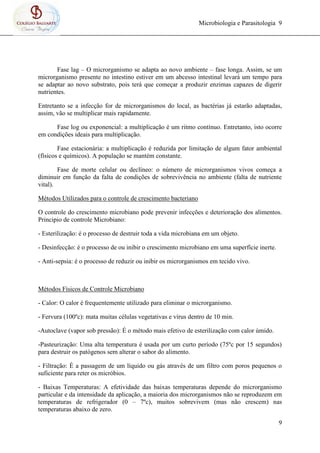 Microbiologia e Parasitologia 9
9
Fase lag – O microrganismo se adapta ao novo ambiente – fase longa. Assim, se um
microrganismo presente no intestino estiver em um abcesso intestinal levará um tempo para
se adaptar ao novo substrato, pois terá que começar a produzir enzimas capazes de digerir
nutrientes.
Entretanto se a infecção for de microrganismos do local, as bactérias já estarão adaptadas,
assim, vão se multiplicar mais rapidamente.
Fase log ou exponencial: a multiplicação é um ritmo contínuo. Entretanto, isto ocorre
em condições ideais para multiplicação.
Fase estacionária: a multiplicação é reduzida por limitação de algum fator ambiental
(físicos e químicos). A população se mantém constante.
Fase de morte celular ou declíneo: o número de microrganismos vivos começa a
diminuir em função da falta de condições de sobrevivência no ambiente (falta de nutriente
vital).
Métodos Utilizados para o controle de crescimento bacteriano
O controle do crescimento microbiano pode prevenir infecções e deterioração dos alimentos.
Principio de controle Microbiano:
- Esterilização: é o processo de destruir toda a vida microbiana em um objeto.
- Desinfecção: é o processo de ou inibir o crescimento microbiano em uma superfície inerte.
- Anti-sepsia: é o processo de reduzir ou inibir os microrganismos em tecido vivo.
Métodos Físicos de Controle Microbiano
- Calor: O calor é frequentemente utilizado para eliminar o microrganismo.
- Fervura (100ºc): mata muitas células vegetativas e vírus dentro de 10 min.
-Autoclave (vapor sob pressão): É o método mais efetivo de esterilização com calor úmido.
-Pasteurização: Uma alta temperatura é usada por um curto período (75ºc por 15 segundos)
para destruir os patógenos sem alterar o sabor do alimento.
- Filtração: É a passagem de um líquido ou gás através de um filtro com poros pequenos o
suficiente para reter os micróbios.
- Baixas Temperaturas: A efetividade das baixas temperaturas depende do microrganismo
particular e da intensidade da aplicação, a maioria dos microrganismos não se reproduzem em
temperaturas de refrigerador (0 – 7ºc), muitos sobrevivem (mas não crescem) nas
temperaturas abaixo de zero.
 