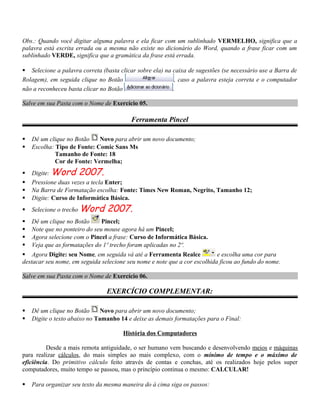 Obs.: Quando você digitar alguma palavra e ela ficar com um sublinhado VERMELHO, significa que a
palavra está escrita errada ou a mesma não existe no dicionário do Word, quando a frase ficar com um
sublinhado VERDE, significa que a gramática da frase está errada.
 Selecione a palavra correta (basta clicar sobre ela) na caixa de sugestões (se necessário use a Barra de
Rolagem), em seguida clique no Botão , caso a palavra esteja correta e o computador
não a reconheceu basta clicar no Botão .
Salve em sua Pasta com o Nome de Exercício 05.
Ferramenta Pincel
 Dê um clique no Botão Novo para abrir um novo documento;
 Escolha: Tipo de Fonte: Comic Sans Ms
Tamanho de Fonte: 18
Cor de Fonte: Vermelha;
 Digite: Word 2007.
 Pressione duas vezes a tecla Enter;
 Na Barra de Formatação escolha: Fonte: Times New Roman, Negrito, Tamanho 12;
 Digite: Curso de Informática Básica.
 Selecione o trecho Word 2007.
 Dê um clique no Botão Pincel;
 Note que no ponteiro do seu mouse agora há um Pincel;
 Agora selecione com o Pincel a frase: Curso de Informática Básica.
 Veja que as formatações do 1º trecho foram aplicadas no 2º.
 Agora Digite: seu Nome, em seguida vá até a Ferramenta Realce e escolha uma cor para
destacar seu nome, em seguida selecione seu nome e note que a cor escolhida ficou ao fundo do nome.
Salve em sua Pasta com o Nome de Exercício 06.
EXERCÍCIO COMPLEMENTAR:
 Dê um clique no Botão Novo para abrir um novo documento;
 Digite o texto abaixo no Tamanho 14 e deixe as demais formatações para o Final:
História dos Computadores
Desde a mais remota antiguidade, o ser humano vem buscando e desenvolvendo meios e máquinas
para realizar cálculos, do mais simples ao mais complexo, com o mínimo de tempo e o máximo de
eficiência. Do primitivo cálculo feito através de contas e conchas, até os realizados hoje pelos super
computadores, muito tempo se passou, mas o princípio continua o mesmo: CALCULAR!
 Para organizar seu texto da mesma maneira do à cima siga os passos:
 