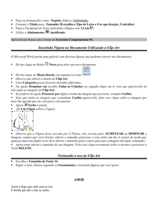  Faça as formatações como: Negrito, Itálico e Sublinhado;
 Formate o Título para: Tamanho 18 escolha o Tipo de Letra e Cor que desejar, Centralize;
 Faça o Parágrafo do Texto utilizando a Régua com 1,5 cm ;
 Utilize o Alinhamento Justificado.
Salve em sua Pasta com o Nome de Exercício Complementar 01.
Inserindo Figura no Documento Utilizando o Clip-Art
O Microsoft Word possui uma galeria com diversas figuras que podemos inserir nos documentos.
 Dê um clique no Botão Novo para abrir um novo documento;
 Dê um clique no Menu Inserir, em seguida no ícone
 Observe que abrirá a Janela do Clip-Art.
 Casa Categoria possui diversos desenhos diferentes,
 Na opção Pesquisar em escolha Todas as Coleções em seguida clique em ir, note que aparecerão na
tela todas as imagens do Clip-Art;
 Se preferir na opção Procurar por digite o nome da imagem que procuras, exemplo Coelho;
 Note que todas as imagens que contenham Coelho aparecerão, feito isso clique sobre a imagem que
mais lhe agrada que ela virá para o documento;
 Agora Feche a janela.
 Dê Um Clique sobre a Figura;
 Observe que a Figura ficou cercada por 8 Pontos, eles servem para AUMENTAR ou DIMINUIR a
Imagem, sempre que você desejar alterar o tamanho posicione a seta sobre um dos 4 cantos de modo que
apareça uma seta dupla (você deve alterar o tamanho pelos cantos para que a imagem não fique achatada);
 Agora tente alterar o tamanho de sua Imagem, Feito isso clique novamente sobre a mesma e pressione a
Tecla DELETE.
Treinando o uso do Clip-Art
 Escolha o Tamanho de Fonte 14;
 Digite o texto Abaixo seguindo as Formatações e inserindo figuras que você goste:
AMOR
Amor é fogo que arde sem se ver;
É ferida que dói e não se sente;
 