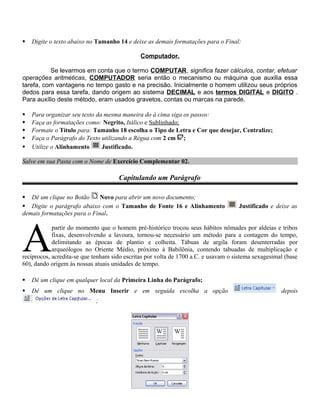  Digite o texto abaixo no Tamanho 14 e deixe as demais formatações para o Final:
Computador.
Se levarmos em conta que o termo COMPUTAR, significa fazer cálculos, contar, efetuar
operações aritméticas, COMPUTADOR seria então o mecanismo ou máquina que auxilia essa
tarefa, com vantagens no tempo gasto e na precisão. Inicialmente o homem utilizou seus próprios
dedos para essa tarefa, dando origem ao sistema DECIMAL e aos termos DIGITAL e DIGITO .
Para auxílio deste método, eram usados gravetos, contas ou marcas na parede.
 Para organizar seu texto da mesma maneira do à cima siga os passos:
 Faça as formatações como: Negrito, Itálico e Sublinhado;
 Formate o Título para: Tamanho 18 escolha o Tipo de Letra e Cor que desejar, Centralize;
 Faça o Parágrafo do Texto utilizando a Régua com 2 cm ;
 Utilize o Alinhamento Justificado.
Salve em sua Pasta com o Nome de Exercício Complementar 02.
Capitulando um Parágrafo
 Dê um clique no Botão Novo para abrir um novo documento;
 Digite o parágrafo abaixo com o Tamanho de Fonte 16 e Alinhamento Justificado e deixe as
demais formatações para o Final.
partir do momento que o homem pré-histórico trocou seus hábitos nômades por aldeias e tribos
fixas, desenvolvendo a lavoura, tornou-se necessário um método para a contagem do tempo,
delimitando as épocas de plantio e colheita. Tábuas de argila foram desenterradas por
arqueólogos no Oriente Médio, próximo à Babilônia, contendo tabuadas de multiplicação e
recíprocos, acredita-se que tenham sido escritas por volta de 1700 a.C. e usavam o sistema sexagesimal (base
60), dando origem às nossas atuais unidades de tempo.
A
 Dê um clique em qualquer local da Primeira Linha do Parágrafo;
 Dê um clique no Menu Inserir e em seguida escolha a opção depois
;
 