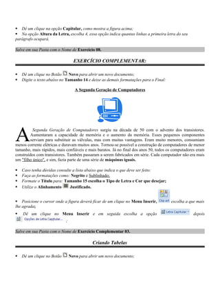  Dê um clique na opção Capitular, como mostra a figura acima;
 Na opção Altura da Letra, escolha 4, essa opção indica quantas linhas a primeira letra do seu
parágrafo ocupará.
Salve em sua Pasta com o Nome de Exercício 08.
EXERCÍCIO COMPLEMENTAR:
 Dê um clique no Botão Novo para abrir um novo documento;
 Digite o texto abaixo no Tamanho 14 e deixe as demais formatações para o Final:
A Segunda Geração de Computadores
Segunda Geração de Computadores surgiu na década de 50 com o advento dos transistores.
Aumentaram a capacidade de memória e o aumento da memória. Esses pequenos componentes
serviam para substituir as válvulas, mas com muitas vantagens. Eram muito menores, consumiam
menos corrente elétricas e duravam muitos anos. Tornou-se possível a construção de computadores de menor
tamanho, mais rápidos, mais confiáveis e mais baratos. Já no final dos anos 50, todos os computadores eram
construídos com transistores. Também passaram a serem fabricados em série. Cada computador não era mais
um "filho único", e sim, fazia parte de uma série de máquinas iguais.
A
 Caso tenha dúvidas consulte a lista abaixo que indica o que deve ser feito:
 Faça as formatações como: Negrito e Sublinhado;
 Formate o Título para: Tamanho 15 escolha o Tipo de Letra e Cor que desejar;
 Utilize o Alinhamento Justificado.
 Posicione o cursor onde a figura deverá ficar de um clique no Menu Inserir, escolha a que mais
lhe agrada;
 Dê um clique no Menu Inserir e em seguida escolha a opção depois
;
Salve em sua Pasta com o Nome de Exercício Complementar 03.
Criando Tabelas
 Dê um clique no Botão Novo para abrir um novo documento;
 