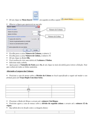  Dê um clique no Menu Inserir em seguida escolha a opção .
 Observe a figura que aparecerá na sua tela:
 Escolha para a caixa Número de Colunas, o número 3;
 Escolha para a caixa Número de Linhas, o número 10;
 Dê um clique no Botão OK.
 Você acabou de criar uma tabela de 3 colunas e 5 linhas.
 Selecione toda a tabela;
 Agora passe o Tamanho da Fonte para 16, de um clique no meio da tabela para retirar a Seleção. Note
que a altura de todas as linhas aumentou.
Alterando a Largura das Colunas:
 Posicione a seta do mouse sobre a Divisão da Coluna no local especificado a seguir até mudar o seu
formato para um Traço Duplo Com duas Setas.
 Pressione o Botão do Mouse e arraste até o número 2 da Régua;
 Posicione agora a seta do mouse sobre a divisão da segunda coluna e arraste até o número 12 da
régua;
 Sua tabela deve ter ficado como o a imagem abaixo:
Número de Colunas
Número de Linhas
 