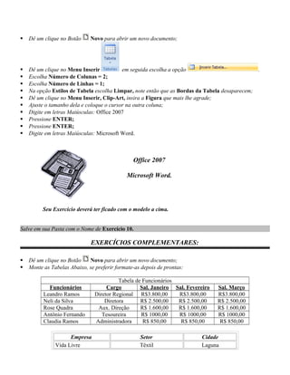  Dê um clique no Botão Novo para abrir um novo documento;
 Dê um clique no Menu Inserir em seguida escolha a opção .
 Escolha Número de Colunas = 2;
 Escolha Número de Linhas = 1;
 Na opção Estilos de Tabela escolha Limpar, note então que as Bordas da Tabela desaparecem;
 Dê um clique no Menu Inserir, Clip-Art, insira a Figura que mais lhe agrade;
 Ajuste o tamanho dela e coloque o cursor na outra coluna;
 Digite em letras Maiúsculas: Office 2007
 Pressione ENTER;
 Pressione ENTER;
 Digite em letras Maiúsculas: Microsoft Word.
Office 2007
Microsoft Word.
Seu Exercício deverá ter ficado com o modelo a cima.
Salve em sua Pasta com o Nome de Exercício 10.
EXERCÍCIOS COMPLEMENTARES:
 Dê um clique no Botão Novo para abrir um novo documento;
 Monte as Tabelas Abaixo, se preferir formate-as depois de prontas:
Tabela de Funcionários
Funcionários Cargo Sal. Janeiro Sal. Fevereiro Sal. Março
Leandro Ramos Diretor Regional R$3.800,00 R$3.800,00 R$3.800,00
Neli da Silva Diretora R$ 2.500,00 R$ 2.500,00 R$ 2.500,00
Rose Quadra Aux. Direção R$ 1.600,00 R$ 1.600,00 R$ 1.600,00
Antônio Fernando Tesoureira R$ 1000,00 R$ 1000,00 R$ 1000,00
Claudia Ramos Administradora R$ 850,00 R$ 850,00 R$ 850,00
Empresa Setor Cidade
Vida Livre Têxtil Laguna
 