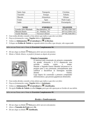 Santo Anjo Transporte Criciúma
Tractebel Energia Tubarão
Macedo Alimentício Orleans
Casan Água Paulo Lopes
Sadia Alimentício Florianópolis
NOME ENDEREÇO TELEFONE
Leandro Silva Machado Rua Monaliza, 101 (0**48) 3240-7997
Marcelo Duarte Av.: Paulista, 234 (0**11) 3658-1331
Giselle Machado Travessa Cobrasil (0**48) 3646-0011
 Caso tenha dúvidas consulte a lista abaixo que indica o que deve ser feito:
 Faça as formatações como: Negrito Itálico e Sublinhado;
 Utilize os Alinhamentos (Centralizar) e (à Direita);
 Coloque um Estilos de Tabela na segunda tabela (escolha a que desejar, não esquecendo
Salve em sua Pasta com o Nome de Exercício Complementar 04.
 Dê um clique no Botão Novo para abrir um novo documento;
 Monte a Tabela Abaixo, se preferir formate-as depois de prontas:
Primeiro Computador
O interesse pela construção do primeiro computador
foi grande. Alemanha e E.U.A disputavam essa
acirrada corrida contra o tempo.
Durante a Segunda Guerra Mundial iniciaram-se os
projetos para a sua construção, principalmente para
codificar e decodificar as mensagens trocadas
durante a Guerra.
Logo depois foi construído o primeiro computador
eletromecânico, que possuía gigantescas dimensões.
 Caso tenha dúvidas consulte a lista abaixo que indica o que deve ser feito:
 Faça as formatações como: Negrito Itálico e Sublinhado;
 Utilize os Alinhamentos (Centralizar) e (Justificado).
 Na opção Estilos de Tabela escolha Limpar, para que não apareçam as bordas de sua tabela.
Salve em sua Pasta com o Nome de Exercício Complementar 05.
Bordas e Sombreamento
 Dê um clique no Botão Novo para abrir um novo documento;
 Altere o Tamanho da Fonte para 16;
 Dê um clique no Botão Justificado;
 
