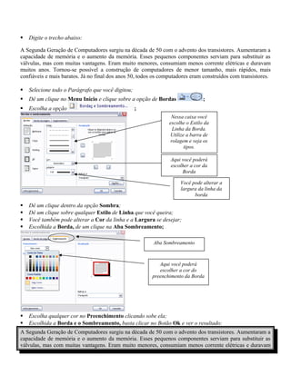  Digite o trecho abaixo:
A Segunda Geração de Computadores surgiu na década de 50 com o advento dos transistores. Aumentaram a
capacidade de memória e o aumento da memória. Esses pequenos componentes serviam para substituir as
válvulas, mas com muitas vantagens. Eram muito menores, consumiam menos corrente elétricas e duravam
muitos anos. Tornou-se possível a construção de computadores de menor tamanho, mais rápidos, mais
confiáveis e mais baratos. Já no final dos anos 50, todos os computadores eram construídos com transistores.
 Selecione todo o Parágrafo que você digitou;
 Dê um clique no Menu Início e clique sobre a opção de Bordas ;
 Escolha a opção ;
 Dê um clique dentro da opção Sombra;
 Dê um clique sobre qualquer Estilo de Linha que você queira;
 Você também pode alterar a Cor da linha e a Largura se desejar;
 Escolhida a Borda, de um clique na Aba Sombreamento;
 Escolha qualquer cor no Preenchimento clicando sobe ela;
 Escolhida a Borda e o Sombreamento, basta clicar no Botão Ok e ver o resultado:
A Segunda Geração de Computadores surgiu na década de 50 com o advento dos transistores. Aumentaram a
capacidade de memória e o aumento da memória. Esses pequenos componentes serviam para substituir as
válvulas, mas com muitas vantagens. Eram muito menores, consumiam menos corrente elétricas e duravam
Nessa caixa você
escolhe o Estilo da
Linha da Borda.
Utilize a barra de
rolagem e veja os
tipos.
Aqui você poderá
escolher a cor da
Borda
Você pode alterar a
largura da linha da
borda
Aba Sombreamento
Aqui você poderá
escolher a cor do
preenchimento da Borda
 