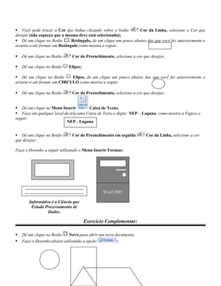  Você pode trocar a Cor das linhas clicando sobre o botão Cor da Linha, selecione a Cor que
desejar (não esqueça que a mesma deve está selecionada);
 Dê um clique no Botão Retângulo, de um clique um pouco abaixo das que você fez anteriormente e
arraste-o até formar um Retângulo como mostra a seguir:
 Dê um clique no Botão Cor do Preenchimento, selecione a cor que desejar;
 Dê um clique no Botão Elipse;
 Dê um clique no Botão Elipse, de um clique um pouco abaixo das que você fez anteriormente e
arraste-o até formar um CIRCULO como mostra a seguir:
 Dê um clique no Botão Cor do Preenchimento, selecione a cor que desejar;
 Dê um clique no Menu Inserir Caixa de Texto;
 Faça em qualquer local da tela uma Caixa de Texto e digite: NEP – Laguna, como mostra a Figura a
seguir:
 Dê um clique no Botão Cor do Preenchimento em seguida Cor da Linha, selecione a cor
que desejar;
Faça o Desenho a seguir utilizando o Menu Inserir Formas:
Exercício Complementar:
 Dê um clique no Botão Novo para abrir um novo documento;
 Faça o Desenho abaixo utilizando a opção :
NEP - Laguna
Informática é a Ciência que
Estuda Processamento de
Dados.
Word 2007
 