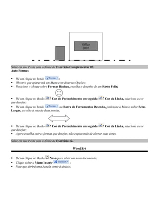 Salve em sua Pasta com o Nome de Exercício Complementar 07.
Auto Formas
 Dê um clique no botão ;
 Observe que aparecerá um Menu com diversas Opções;
 Posicione o Mouse sobre Formas Básicas, escolha o desenho de um Rosto Feliz;
 Dê um clique no Botão Cor do Preenchimento em seguida Cor da Linha, selecione a cor
que desejar;
 Dê um clique no botão na Barra de Ferramentas Desenho, posicione o Mouse sobre Setas
Largas, escolha a seta de duas pontas;
 Dê um clique no Botão Cor do Preenchimento em seguida Cor da Linha, selecione a cor
que desejar;
 Agora escolha outras formas que desejar, não esquecendo de alterar suas cores.
Salve em sua Pasta com o Nome de Exercício 12.
WordArt
 Dê um clique no Botão Novo para abrir um novo documento;
 Clique sobre o Menu Inserir ;
 Note que abrirá uma Janela como à abaixo;
Office
2007
 