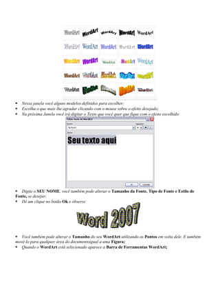  Nessa janela você alguns modelos definidos para escolher;
 Escolha o que mais lhe agradar clicando com o mouse sobre o efeito desejado;
 Na próxima Janela você irá digitar o Texto que você quer que fique com o efeito escolhido:
 Digite o SEU NOME, você também pode alterar o Tamanho da Fonte, Tipo de Fonte e Estilo de
Fonte, se desejar;
 Dê um clique no botão Ok e observe:
 Você também pode alterar o Tamanho do seu WordArt utilizando os Pontos em volta dele. E também
movê-lo para qualquer área do documentoigual a uma Figura;
 Quando o WordArt está selecionado aparece a Barra de Ferramentas WordArt;
 
