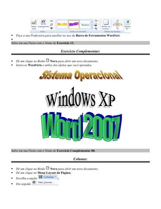  Peça a sua Professora para auxiliar no uso da Barra de Ferramentas WordArt.

Salve em sua Pasta com o Nome de Exercício 13.
Exercício Complementar:
 Dê um clique no Botão Novo para abrir um novo documento;
 Insira os WordArts e utilize dos efeitos que você aprendeu:
Salve em sua Pasta com o Nome de Exercício Complementar 08.
Colunas:
 Dê um clique no Botão Novo para abrir um novo documento;
 Dê um clique no Menu Layout da Página;
 Escolha a opção ;
 Em seguida
 