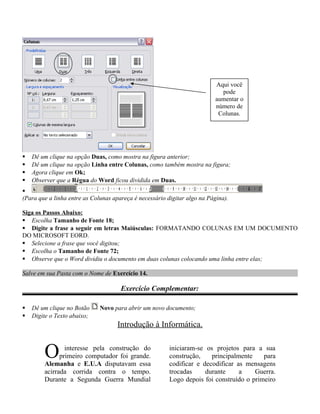  Dê um clique na opção Duas, como mostra na figura anterior;
 Dê um clique na opção Linha entre Colunas, como também mostra na figura;
 Agora clique em Ok;
 Observer que a Régua do Word ficou dividida em Duas.

(Para que a linha entre as Colunas apareça é necessário digitar algo na Página).
Siga os Passos Abaixo:
 Escolha Tamanho de Fonte 18;
 Digite a frase a seguir em letras Maiúsculas: FORMATANDO COLUNAS EM UM DOCUMENTO
DO MICROSOFT EORD.
 Selecione a frase que você digitou;
 Escolha o Tamanho de Fonte 72;
 Observe que o Word dividiu o documento em duas colunas colocando uma linha entre elas;
Salve em sua Pasta com o Nome de Exercício 14.
Exercício Complementar:
 Dê um clique no Botão Novo para abrir um novo documento;
 Digite o Texto abaixo;
Introdução à Informática.
interesse pela construção do
primeiro computador foi grande.
Alemanha e E.U.A disputavam essa
acirrada corrida contra o tempo.
Durante a Segunda Guerra Mundial
O iniciaram-se os projetos para a sua
construção, principalmente para
codificar e decodificar as mensagens
trocadas durante a Guerra.
Logo depois foi construído o primeiro
Aqui você
pode
aumentar o
número de
Colunas.
 
