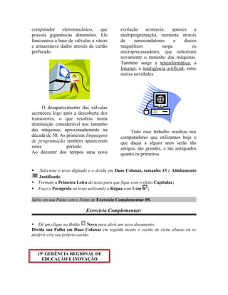 computador eletromecânico, que
possuía gigantescas dimensões. Ele
funcionava a base de válvulas a vácuo
e armazenava dados através de cartão
perfurado.
O desaparecimento das válvulas
aconteceu logo após a descoberta dos
transistores, o que resultou numa
diminuição considerável nos tamanho
das máquinas, aproximadamente na
década de 50. As primeiras linguagens
de programação também apareceram
neste período.
Ao decorrer dos tempos uma nova
evolução acontecia: aparece a
multiprogramação, memória através
de semicondutores e discos
magnéticos surge os
microprocessadores, que reduziram
novamente o tamanho das máquinas.
Também surge a teleinformática, a
Internet, a inteligência artificial, entre
outras novidades.
Todo esse trabalho resultou nos
computadores que utilizamos hoje e
que daqui a alguns anos serão tão
antigos, tão grandes, e tão antiquados
quanto os primeiros.
 Selecione o texto digitado e o divida em Duas Colunas, tamanho 13 e Alinhamento
Justificado:
 Formate a Primeira Letra do texto para que fique com o efeito Capitular;
 Faça o Parágrafo no texto utilizando a Régua com 1 cm ;
Salve em sua Pasta com o Nome de Exercício Complementar 09.
Exercício Complementar:
 Dê um clique no Botão Novo para abrir um novo documento;
Divida sua Folha em Duas Colunas em seguida monte o cartão de visita abaixo ou se
preferir crie seu próprio cartão.
19a
GERÊNCIA REGIONAL DE
EDUCAÇÃO E INOVAÇÃO
 
