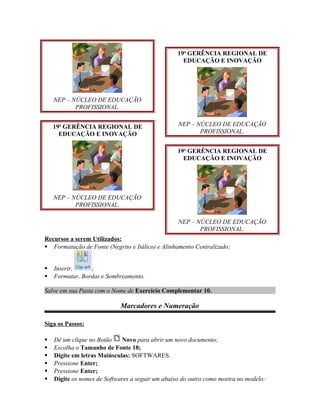 NEP – NÚCLEO DE EDUCAÇÃO
PROFISSIONAL.
19a
GERÊNCIA REGIONAL DE
EDUCAÇÃO E INOVAÇÃO
NEP – NÚCLEO DE EDUCAÇÃO
PROFISSIONAL.
19a
GERÊNCIA REGIONAL DE
EDUCAÇÃO E INOVAÇÃO
NEP – NÚCLEO DE EDUCAÇÃO
PROFISSIONAL.
19a
GERÊNCIA REGIONAL DE
EDUCAÇÃO E INOVAÇÃO
NEP – NÚCLEO DE EDUCAÇÃO
PROFISSIONAL.
Recursos a serem Utilizados:
 Formatação de Fonte (Negrito e Itálico) e Alinhamento Centralizado;
 Inserir, ;
 Formatar, Bordas e Sombreamento.
Salve em sua Pasta com o Nome de Exercício Complementar 10.
Marcadores e Numeração
Siga os Passos:
 Dê um clique no Botão Novo para abrir um novo documento;
 Escolha o Tamanho de Fonte 18;
 Digite em letras Maiúsculas: SOFTWARES.
 Pressione Enter;
 Pressione Enter;
 Digite os nomes de Softwares a seguir um abaixo do outro como mostra no modelo:
 