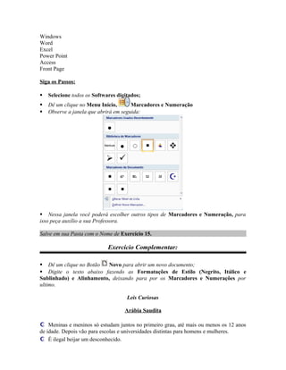 Windows
Word
Excel
Power Point
Access
Front Page
Siga os Passos:
 Selecione todos os Softwares digitados;
 Dê um clique no Menu Início, Marcadores e Numeração
 Observe a janela que abrirá em seguida:
 Nessa janela você poderá escolher outros tipos de Marcadores e Numeração, para
isso peça auxílio a sua Professora.
Salve em sua Pasta com o Nome de Exercício 15.
Exercício Complementar:
 Dê um clique no Botão Novo para abrir um novo documento;
 Digite o texto abaixo fazendo as Formatações de Estilo (Negrito, Itálico e
Sublinhado) e Alinhamento, deixando para por os Marcadores e Numerações por
ultimo.
Leis Curiosas
Arábia Saudita
 Meninas e meninos só estudam juntos no primeiro grau, até mais ou menos os 12 anos
de idade. Depois vão para escolas e universidades distintas para homens e mulheres.
 É ilegal beijar um desconhecido.
 