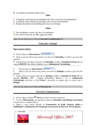  As mulheres não podem dirigir carros.
Suíça
F. É ilegal dar a descarga da privada depois das 22h se você mora em apartamento.
G. É proibido cortar a grama aos domingos, pois isso faz muito barulho.
H. Roupas não podem ser estendidas para secar aos domingos.
China
X. Para freqüentar a escola você deve ser inteligente.
XI. Se você tiver mais de um filho, paga uma multa.
Salve em sua Pasta com o Nome de Exercício Complementar 11.
Cabeçalho e Rodapé
Siga os passos abaixo:
 Dê um clique no Menu Inserir, ;
 Observe que foi aberto uma janela com diversos Cabeçalhos, escolha o que mais lhe
agradar;
 Clique dentro do espaço referente ao Cabeçalho, escolha o Tamanho de Fonte 16, em
seguida DIGITE: Seu nome completo e use o Alinhamento Centralizado.
 Dê um clique no Menu Inserir ;
 Observe que foi aberta uma janela com diversos Rodapés, escolha o que mais lhe
agradar;
 Clique dentro do espaço referente ao Rodapé escolha o Tamanho de Fonte 16, em
seguida DIGITE: NEP – Laguna (Informática Básica) e use o Alinhamento
Centralizado, pressione a Tecla Enter e preencha os campos que já vieram com o
Rodapé.
Salve em sua Pasta com o Nome de Exercício 16.
Exercício Complementar:
 Dê um clique no Botão Novo para abrir um novo documento;
 Vá até o Menu Inserir, em seguida escolha um Cabeçalho e um Rodapé (em branco)
e monte como o exemplo abaixo;
 Digite o texto abaixo fazendo as Formatações de Estilo (Negrito, Itálico e
Sublinhado) e Alinhamento (Os Parágrafos devem partir da Marca de 1cm da Régua).
Cabeçalho
Microsoft Office 2007.
 