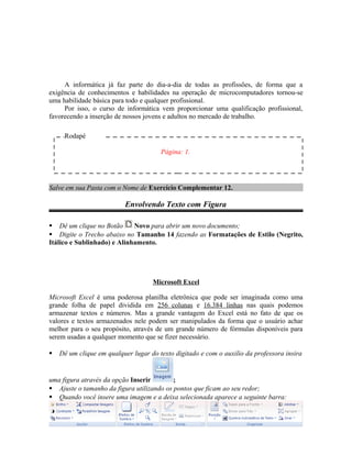 A informática já faz parte do dia-a-dia de todas as profissões, de forma que a
exigência de conhecimentos e habilidades na operação de microcomputadores tornou-se
uma habilidade básica para todo e qualquer profissional.
Por isso, o curso de informática vem proporcionar uma qualificação profissional,
favorecendo a inserção de nossos jovens e adultos no mercado de trabalho.
Salve em sua Pasta com o Nome de Exercício Complementar 12.
Envolvendo Texto com Figura
 Dê um clique no Botão Novo para abrir um novo documento;
 Digite o Trecho abaixo no Tamanho 14 fazendo as Formatações de Estilo (Negrito,
Itálico e Sublinhado) e Alinhamento.
Microsoft Excel
Microsoft Excel é uma poderosa planilha eletrônica que pode ser imaginada como uma
grande folha de papel dividida em 256 colunas e 16.384 linhas nas quais podemos
armazenar textos e números. Mas a grande vantagem do Excel está no fato de que os
valores e textos armazenados nele podem ser manipulados da forma que o usuário achar
melhor para o seu propósito, através de um grande número de fórmulas disponíveis para
serem usadas a qualquer momento que se fizer necessário.
 Dê um clique em qualquer lugar do texto digitado e com o auxilio da professora insira
uma figura através da opção Inserir ;
 Ajuste o tamanho da figura utilizando os pontos que ficam ao seu redor;
 Quando você insere uma imagem e a deixa selecionada aparece a seguinte barra:
Rodapé
Página: 1.
 