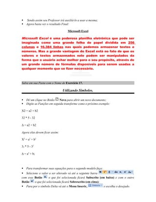  Sendo assim seu Professor irá auxiliá-lo a usar a mesma;
 Agora basta ver o resultado Final:
Microsoft Excel
Microsoft Excel é uma poderosa planilha eletrônica que pode ser
imaginada como uma grande folha de papel dividida em 256
colunas e 16.384 linhas nas quais podemos armazenar textos e
números. Mas a grande vantagem do Excel está no fato de que os
valores e textos armazenados nele podem ser manipulados da
forma que o usuário achar melhor para o seu propósito, através de
um grande número de fórmulas disponíveis para serem usadas a
qualquer momento que se fizer necessário.
Salve em sua Pasta com o Nome de Exercício 17.
Utilizando Símbolos.
 Dê um clique no Botão Novo para abrir um novo documento;
 Digite as Funções em seguida transforme como o próximo exemplo:
X2 = a2 + b2
32 * 5 - 32
∆ = a2 + b2
Agora elas devem ficar assim:
X2
= a2
+ b2
32 * 5 - 32
∆ = a2
+ b2
 Para transformar suas equações para o segundo modelo faça:
 Selecione o valor a ser alterado vá até a seguinte barra ,
com esse Botão o que foi selecionada ficará Subscrito (em baixo) e com o outro
Botão o que foi selecionada ficará Sobrescrito (em cima);
 Para por o símbolo Delta vá até o Menu Inserir, e escolha o desejado.
 
