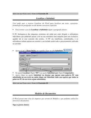 Salve em sua Pasta com o Nome de Exercício 18.
Localizar e Substituir
Você pode usar o recurso Localizar do Word para localizar um texto, caracteres,
formatação de parágrafos ou até mesmo caracteres especiais.
 Para treinar o uso do Localizar e Substituir digite o parágrafo abaixo:
O PC distinguia-se das máquinas existentes até então por estar dirigido a utilizadores
individuais que poderiam passar a ter na sua secretária uma máquina para uso exclusivo,
quando até aí esse conceito não existia... O PC era mainframe, centralizados, e os
utilizadores tinham apenas um monitor e um teclado sendo todo o processamento realizado
no servidor.
 Agora vá até o Menu Início, em seguida clique na aba Substituir ;
 Na opção Localizar Digite “PC”, na opção Substituir por Digite Computador;
 Agora clique na opção Substituir (se desejar que apenas uma palavra PC seja
substituída no seu texto ou então clique em Substituir tudo caso queira que todas as
palavras PC do seu texto sejam substuídas).
Salve em sua Pasta com o Nome de Exercício 19.
Modelos de Documentos
O Word possui uma série de Arquivos que servem de Modelos e que podemos utilizá-los
em nossos documentos.
Siga os passos abaixo:
 