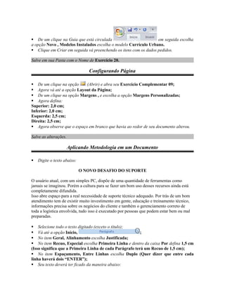  De um clique na Guia que está circulada em seguida escolha
a opção Novo , Modelos Instalados escolha o modelo Currículo Urbano.
 Clique em Criar em seguida vá preenchendo os itens com os dados pedidos.
Salve em sua Pasta com o Nome de Exercício 20.
Configurando Página
 De um clique na opção (Abrir) e abra seu Exercício Complementar 09;
 Agora vá até a opção Layout da Página;
 De um clique na opção Margens , e escolha a opção Margens Personalizadas;
 Agora defina:
Superior: 2,0 cm;
Inferior: 2,0 cm;
Esquerda: 2,5 cm;
Direita: 2,5 cm;
 Agora observe que o espaço em branco que havia ao redor de seu documento alterou.
Salve as alterações.
Aplicando Metodologia em um Documento
 Digite o texto abaixo:
O NOVO DESAFIO DO SUPORTE
O usuário atual, com um simples PC, dispõe de uma quantidade de ferramentas como
jamais se imaginou. Porém a cultura para se fazer um bom uso desses recursos ainda está
completamente difundida.
Isso abre espaço para a real necessidade de suporte técnico adequado. Por trás de um bom
atendimento tem de existir muito investimento em gente, educação e treinamento técnico,
informações precisa sobre os negócios do cliente e também o gerenciamento correto de
toda a logística envolvida, tudo isso é executado por pessoas que podem estar bem ou mal
preparadas.
 Selecione todo o texto digitado (exceto o título);
 Vá até a opção Início, ;
 No item Geral, Alinhamento escolha Justificada;
 No item Recuo, Especial escolha Primeira Linha e dentro da caixa Por defina 1,5 cm
(Isso significa que a Primeira Linha de cada Parágrafo terá um Recuo de 1,5 cm);
 No item Espaçamento, Entre Linhas escolha Duplo (Quer dizer que entre cada
linha haverá dois “ENTER”);
 Seu texto deverá ter ficado da maneira abaixo:
 