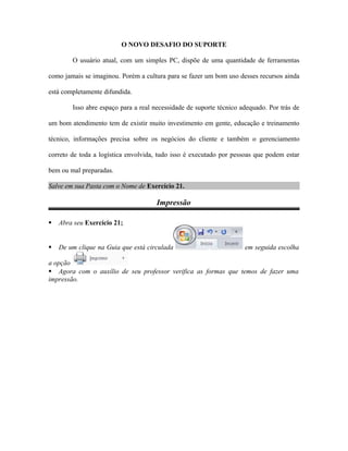 O NOVO DESAFIO DO SUPORTE
O usuário atual, com um simples PC, dispõe de uma quantidade de ferramentas
como jamais se imaginou. Porém a cultura para se fazer um bom uso desses recursos ainda
está completamente difundida.
Isso abre espaço para a real necessidade de suporte técnico adequado. Por trás de
um bom atendimento tem de existir muito investimento em gente, educação e treinamento
técnico, informações precisa sobre os negócios do cliente e também o gerenciamento
correto de toda a logística envolvida, tudo isso é executado por pessoas que podem estar
bem ou mal preparadas.
Salve em sua Pasta com o Nome de Exercício 21.
Impressão
 Abra seu Exercício 21;
 De um clique na Guia que está circulada em seguida escolha
a opção
 Agora com o auxílio de seu professor verifica as formas que temos de fazer uma
impressão.
 