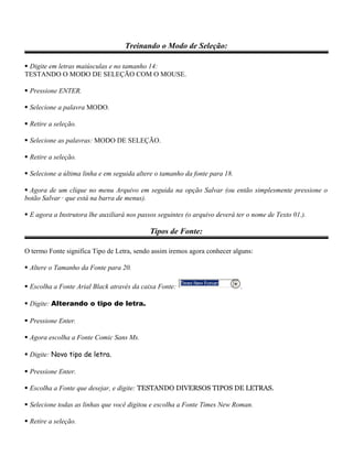 Treinando o Modo de Seleção:
 Digite em letras maiúsculas e no tamanho 14:
TESTANDO O MODO DE SELEÇÃO COM O MOUSE.
 Pressione ENTER.
 Selecione a palavra MODO.
 Retire a seleção.
 Selecione as palavras: MODO DE SELEÇÃO.
 Retire a seleção.
 Selecione a última linha e em seguida altere o tamanho da fonte para 18.
 Agora de um clique no menu Arquivo em seguida na opção Salvar (ou então simplesmente pressione o
botão Salvar · que está na barra de menus).
 E agora a Instrutora lhe auxiliará nos passos seguintes (o arquivo deverá ter o nome de Texto 01.).
Tipos de Fonte:
O termo Fonte significa Tipo de Letra, sendo assim iremos agora conhecer alguns:
 Altere o Tamanho da Fonte para 20.
 Escolha a Fonte Arial Black através da caixa Fonte: .
 Digite: Alterando o tipo de letra.
 Pressione Enter.
 Agora escolha a Fonte Comic Sans Ms.
 Digite: Novo tipo de letra.
 Pressione Enter.
 Escolha a Fonte que desejar, e digite: TESTANDO DIVERSOS TIPOS DE LETRAS.
 Selecione todas as linhas que você digitou e escolha a Fonte Times New Roman.
 Retire a seleção.
 