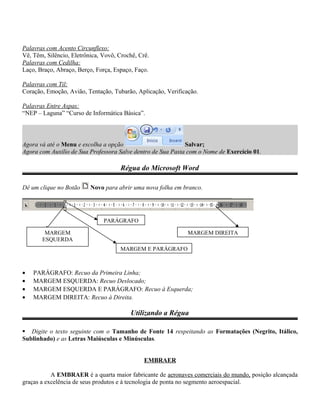 Palavras com Acento Circunflexo:
Vê, Têm, Silêncio, Eletrônica, Vovô, Crochê, Crê.
Palavras com Cedilha:
Laço, Braço, Abraço, Berço, Força, Espaço, Faço.
Palavras com Til:
Coração, Emoção, Avião, Tentação, Tubarão, Aplicação, Verificação.
Palavras Entre Aspas:
“NEP – Laguna” “Curso de Informática Básica”.
Agora vá até o Menu e escolha a opção Salvar;
Agora com Auxilio de Sua Professora Salve dentro de Sua Pasta com o Nome de Exercício 01.
Régua do Microsoft Word
Dê um clique no Botão Novo para abrir uma nova folha em branco.
• PARÁGRAFO: Recuo da Primeira Linha;
• MARGEM ESQUERDA: Recuo Deslocado;
• MARGEM ESQUERDA E PARÁGRAFO: Recuo à Esquerda;
• MARGEM DIREITA: Recuo à Direita.
Utilizando a Régua
 Digite o texto seguinte com o Tamanho de Fonte 14 respeitando as Formatações (Negrito, Itálico,
Sublinhado) e as Letras Maiúsculas e Minúsculas.
EMBRAER
A EMBRAER é a quarta maior fabricante de aeronaves comerciais do mundo, posição alcançada
graças a excelência de seus produtos e à tecnologia de ponta no segmento aeroespacial.
PARÁGRAFO
MARGEM
ESQUERDA
MARGEM E PARÁGRAFO
MARGEM DIREITA
 