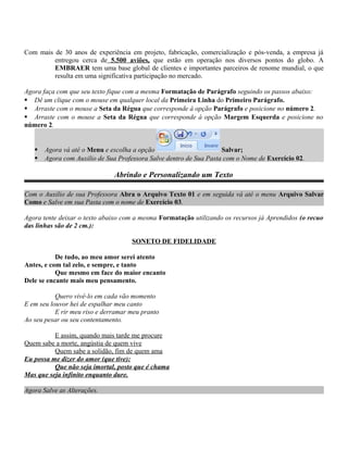 Com mais de 30 anos de experiência em projeto, fabricação, comercialização e pós-venda, a empresa já
entregou cerca de 5.500 aviões, que estão em operação nos diversos pontos do globo. A
EMBRAER tem uma base global de clientes e importantes parceiros de renome mundial, o que
resulta em uma significativa participação no mercado.
Agora faça com que seu texto fique com a mesma Formatação de Parágrafo seguindo os passos abaixo:
 Dê um clique com o mouse em qualquer local da Primeira Linha do Primeiro Parágrafo.
 Arraste com o mouse a Seta da Régua que corresponde à opção Parágrafo e posicione no número 2.
 Arraste com o mouse a Seta da Régua que corresponde à opção Margem Esquerda e posicione no
número 2.
 Agora vá até o Menu e escolha a opção Salvar;
 Agora com Auxilio de Sua Professora Salve dentro de Sua Pasta com o Nome de Exercício 02.
Abrindo e Personalizando um Texto
Com o Auxilio de sua Professora Abra o Arquivo Texto 01 e em seguida vá até o menu Arquivo Salvar
Como e Salve em sua Pasta com o nome de Exercício 03.
Agora tente deixar o texto abaixo com a mesma Formatação utilizando os recursos já Aprendidos (o recuo
das linhas são de 2 cm.):
SONETO DE FIDELIDADE
De tudo, ao meu amor serei atento
Antes, e com tal zelo, e sempre, e tanto
Que mesmo em face do maior encanto
Dele se encante mais meu pensamento.
Quero vivê-lo em cada vão momento
E em seu louvor hei de espalhar meu canto
E rir meu riso e derramar meu pranto
Ao seu pesar ou seu contentamento.
E assim, quando mais tarde me procure
Quem sabe a morte, angústia de quem vive
Quem sabe a solidão, fim de quem ama
Eu possa me dizer do amor (que tive):
Que não seja imortal, posto que é chama
Mas que seja infinito enquanto dure.
Agora Salve as Alterações.
 