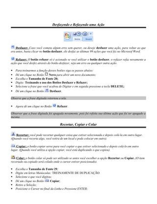 Desfazendo e Refazendo uma Ação
Desfazer: Caso você cometa algum erro sem querer, ou deseje desfazer uma ação, para voltar ao que
era antes, basta clicar no botão desfazer, ele desfaz as últimas 99 ações que você fez no Microsof Word.
Refazer: O botão refazer só é acionado se você utilizar o botão desfazer, o refazer refaz novamente a
ação que você desfez através do botão desfazer, seja um erro ou qualquer outra ação.
 Para treinarmos a função desses botões siga os passos abaixo:
 Dê um clique no Botão Novo para abrir um novo documento;
 Escolha o Tamanho de Fonte 20;
 Digite: Treinando o uso dos Botões Desfazer e Refazer;
 Selecione a frase que você acabou de Digitar e em seguida pressione a tecla DELETE;
 Dê um clique no Botão Desfazer.
Observe que a frase digitada retornou a tela.
 Agora dê um clique no Botão Refazer.
Observer que a frase digitada foi apagada novamente, pois foi refeita sua última ação que foi ter apagado a
mesma.
Recortar, Copiar e Colar
Recortar: você pode recortar qualquer coisa que estiver selecionada e depois colá-la em outro lugar.
(Quando você recorta algo, você retira de um local e pode colocar em outro).
Copiar: o botão copiar serve para você copiar o que estiver selecionado e depois colá-lo em outro
lugar. (Quando você utiliza a opção copiar, você está duplicando o que copiou).
Colar: o botão colar só pode ser utilizado se antes você escolher a opção Recortar ou Copiar. (O item
recortado ou copiado será colado onde o cursor estiver posicionado).
 Escolha o Tamanho de Fonte 29;
 Digite em letras Maiúsculas: TREINAMENTE DE DUPLICAÇÃO
 Selecione o que você digitou;
 Dê um clique no Botão Copiar;
 Retire a Seleção;
 Posicione o Cursor no final da Linha e Pressione ENTER;
 