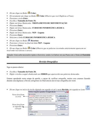  Dê um clique no Botão Colar;
 Dê novamente um clique no Botão Colar (Observe que você Duplicou a Frase).
 Pressione a tecla Enter;
 Escolha o Tamanho de Fonte 35;
 Digite em letras Maiúsculas: TREINAMENTO DE MOVIMENTAÇÃO
 Pressione Enter;
 Digite em letras Maiúsculas: CURSO DE INFORMÁTICA BÁSICA
 Pressione Enter;
 Digite em letras Maiúsculas: NEP – Laguna
 Pressione Enter;
 Selecione a linha CURSO DE INFORMÁTICA BÁSICA
 Dê um clique no Botão Recortar;
 Posicione o Cursor no final da linha NEP – Laguna
 Pressione Enter;
 Dê um clique no Botão Colar (Observe que as palavras recortadas anteriormente aparecem no
local onde você deixou o cursor);
Atenção: Caso ache necessário repita o Exercício, senão é só Salvar em sua Pasta com o Nome de Exercício
04.
Revisão Ortográfica
Siga os passos abaixo:
 Escolha o Tamanho da Fonte 20;
 Digite o trecho a seguir obedecendo aos ERROS que aparecerão nas palavras destacadas.
Estamo apredendo nesta estapa da apotila, a opcao de verificar ortografia, muitos eros estamos fazendo
durante esta digitacao a fim de corrigirmos no final através da revisao ortográfica do word.
 Dê um clique no início do trecho digitado em seguida vá até o menu Revisão, em seguida no ícone
Nessa área ficam
os erros
Nessa área ficam
as sugestões de
correção
 