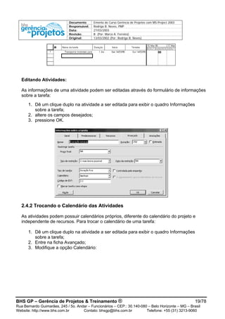 Documento Ementa do Curso Gerência de Projetos com MS-Project 2003
Responsável: Rodrigo B. Neves, PMP
Data: 27/03/2003
Revisão: B (Por: Marco A. Ferreira)
Original: 13/03/2002 (Por: Rodrigo B. Neves)
Editando Atividades:
As informações de uma atividade podem ser editadas através do formulário de informações
sobre a tarefa:
1. Dê um clique duplo na atividade a ser editada para exibir o quadro Informações
sobre a tarefa;
2. altere os campos desejados;
3. pressione OK.
2.4.2 Trocando o Calendário das Atividades
As atividades podem possuir calendários próprios, diferente do calendário do projeto e
independente de recursos. Para trocar o calendário de uma tarefa:
1. Dê um clique duplo na atividade a ser editada para exibir o quadro Informações
sobre a tarefa;
2. Entre na ficha Avançado;
3. Modifique a opção Calendário:
BHS GP – Gerência de Projetos & Treinamento ® 19/78
Rua Bernardo Guimarães, 245 / 5o. Andar – Funcionários – CEP.: 30.140-080 – Belo Horizonte – MG – Brasil
Website: http://www.bhs.com.br Contato: bhsgp@bhs.com.br Telefone: +55 (31) 3213-9060
 