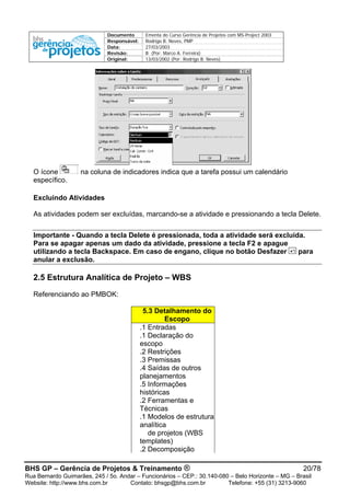 Documento Ementa do Curso Gerência de Projetos com MS-Project 2003
Responsável: Rodrigo B. Neves, PMP
Data: 27/03/2003
Revisão: B (Por: Marco A. Ferreira)
Original: 13/03/2002 (Por: Rodrigo B. Neves)
O ícone na coluna de indicadores indica que a tarefa possui um calendário
específico.
Excluindo Atividades
As atividades podem ser excluídas, marcando-se a atividade e pressionando a tecla Delete.
Importante - Quando a tecla Delete é pressionada, toda a atividade será excluída.
Para se apagar apenas um dado da atividade, pressione a tecla F2 e apague
utilizando a tecla Backspace. Em caso de engano, clique no botão Desfazer para
anular a exclusão.
2.5 Estrutura Analítica de Projeto – WBS
Referenciando ao PMBOK:
5.3 Detalhamento do
Escopo
.1 Entradas
.1 Declaração do
escopo
.2 Restrições
.3 Premissas
.4 Saídas de outros
planejamentos
.5 Informações
históricas
.2 Ferramentas e
Técnicas
.1 Modelos de estrutura
analítica
de projetos (WBS
templates)
.2 Decomposição
BHS GP – Gerência de Projetos & Treinamento ® 20/78
Rua Bernardo Guimarães, 245 / 5o. Andar – Funcionários – CEP.: 30.140-080 – Belo Horizonte – MG – Brasil
Website: http://www.bhs.com.br Contato: bhsgp@bhs.com.br Telefone: +55 (31) 3213-9060
 