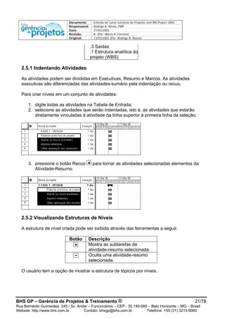 Documento Ementa do Curso Gerência de Projetos com MS-Project 2003
Responsável: Rodrigo B. Neves, PMP
Data: 27/03/2003
Revisão: B (Por: Marco A. Ferreira)
Original: 13/03/2002 (Por: Rodrigo B. Neves)
.3 Saídas
.1 Estrutura analítica do
projeto (WBS)
2.5.1 Indentando Atividades
As atividades podem ser divididas em Executivas, Resumo e Marcos. As atividades
executivas são diferenciadas das atividades-sumário pela indentação ou recuo.
Para criar níveis em um conjunto de atividades:
1. digite todas as atividades na Tabela de Entrada;
2. selecione as atividades que serão indentadas, isto é, as atividades que estarão
diretamente vinculadas à atividade da linha superior à primeira linha da seleção;
3. pressione o botão Recuo para tornar as atividades selecionadas elementos da
Atividade-Resumo.
2.5.2 Visualizando Estruturas de Níveis
A estrutura de nível criada pode ser exibida através das ferramentas a seguir.
Botão Descrição
Mostra as subtarefas da
atividade-resumo selecionada.
Oculta uma atividade-resumo
selecionada.
O usuário tem a opção de mostrar a estrutura de tópicos por níveis.
BHS GP – Gerência de Projetos & Treinamento ® 21/78
Rua Bernardo Guimarães, 245 / 5o. Andar – Funcionários – CEP.: 30.140-080 – Belo Horizonte – MG – Brasil
Website: http://www.bhs.com.br Contato: bhsgp@bhs.com.br Telefone: +55 (31) 3213-9060
 