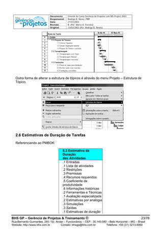 Documento Ementa do Curso Gerência de Projetos com MS-Project 2003
Responsável: Rodrigo B. Neves, PMP
Data: 27/03/2003
Revisão: B (Por: Marco A. Ferreira)
Original: 13/03/2002 (Por: Rodrigo B. Neves)
Outra forma de alterar a estrutura de tópicos é através do menu Projeto – Estrutura de
Tópico.
2.6 Estimativas de Duração de Tarefas
Referenciando ao PMBOK:
6.3 Estimativa da
Duração
das Atividades
.1 Entradas
.1 Lista de atividades
.2 Restrições
.3 Premissas
.4 Recursos requeridos
.5 Coeficiente de
produtividade
.6 Informações históricas
.2 Ferramentas e Técnicas
.1 Avaliação especializada
.2 Estimativas por analogia
.3 Simulações
.3 Saídas
.1 Estimativas de duração
BHS GP – Gerência de Projetos & Treinamento ® 23/78
Rua Bernardo Guimarães, 245 / 5o. Andar – Funcionários – CEP.: 30.140-080 – Belo Horizonte – MG – Brasil
Website: http://www.bhs.com.br Contato: bhsgp@bhs.com.br Telefone: +55 (31) 3213-9060
 