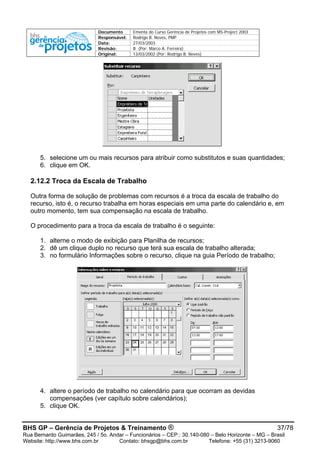 Documento Ementa do Curso Gerência de Projetos com MS-Project 2003
Responsável: Rodrigo B. Neves, PMP
Data: 27/03/2003
Revisão: B (Por: Marco A. Ferreira)
Original: 13/03/2002 (Por: Rodrigo B. Neves)
5. selecione um ou mais recursos para atribuir como substitutos e suas quantidades;
6. clique em OK.
2.12.2 Troca da Escala de Trabalho
Outra forma de solução de problemas com recursos é a troca da escala de trabalho do
recurso, isto é, o recurso trabalha em horas especiais em uma parte do calendário e, em
outro momento, tem sua compensação na escala de trabalho.
O procedimento para a troca da escala de trabalho é o seguinte:
1. alterne o modo de exibição para Planilha de recursos;
2. dê um clique duplo no recurso que terá sua escala de trabalho alterada;
3. no formulário Informações sobre o recurso, clique na guia Período de trabalho;
4. altere o período de trabalho no calendário para que ocorram as devidas
compensações (ver capítulo sobre calendários);
5. clique OK.
BHS GP – Gerência de Projetos & Treinamento ® 37/78
Rua Bernardo Guimarães, 245 / 5o. Andar – Funcionários – CEP.: 30.140-080 – Belo Horizonte – MG – Brasil
Website: http://www.bhs.com.br Contato: bhsgp@bhs.com.br Telefone: +55 (31) 3213-9060
 