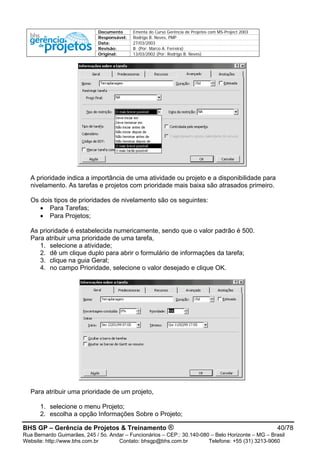 Documento Ementa do Curso Gerência de Projetos com MS-Project 2003
Responsável: Rodrigo B. Neves, PMP
Data: 27/03/2003
Revisão: B (Por: Marco A. Ferreira)
Original: 13/03/2002 (Por: Rodrigo B. Neves)
A prioridade indica a importância de uma atividade ou projeto e a disponibilidade para
nivelamento. As tarefas e projetos com prioridade mais baixa são atrasados primeiro.
Os dois tipos de prioridades de nivelamento são os seguintes:
• Para Tarefas;
• Para Projetos;
As prioridade é estabelecida numericamente, sendo que o valor padrão é 500.
Para atribuir uma prioridade de uma tarefa,
1. selecione a atividade;
2. dê um clique duplo para abrir o formulário de informações da tarefa;
3. clique na guia Geral;
4. no campo Prioridade, selecione o valor desejado e clique OK.
Para atribuir uma prioridade de um projeto,
1. selecione o menu Projeto;
2. escolha a opção Informações Sobre o Projeto;
BHS GP – Gerência de Projetos & Treinamento ® 40/78
Rua Bernardo Guimarães, 245 / 5o. Andar – Funcionários – CEP.: 30.140-080 – Belo Horizonte – MG – Brasil
Website: http://www.bhs.com.br Contato: bhsgp@bhs.com.br Telefone: +55 (31) 3213-9060
 