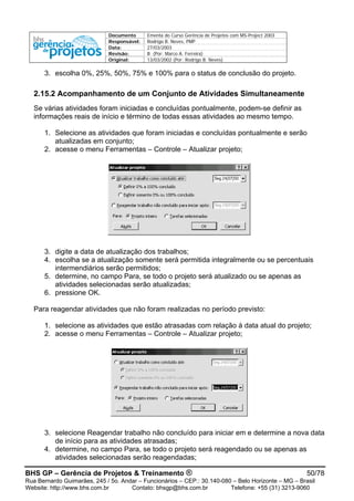 Documento Ementa do Curso Gerência de Projetos com MS-Project 2003
Responsável: Rodrigo B. Neves, PMP
Data: 27/03/2003
Revisão: B (Por: Marco A. Ferreira)
Original: 13/03/2002 (Por: Rodrigo B. Neves)
3. escolha 0%, 25%, 50%, 75% e 100% para o status de conclusão do projeto.
2.15.2 Acompanhamento de um Conjunto de Atividades Simultaneamente
Se várias atividades foram iniciadas e concluídas pontualmente, podem-se definir as
informações reais de início e término de todas essas atividades ao mesmo tempo.
1. Selecione as atividades que foram iniciadas e concluídas pontualmente e serão
atualizadas em conjunto;
2. acesse o menu Ferramentas – Controle – Atualizar projeto;
3. digite a data de atualização dos trabalhos;
4. escolha se a atualização somente será permitida integralmente ou se percentuais
intermendiários serão permitidos;
5. determine, no campo Para, se todo o projeto será atualizado ou se apenas as
atividades selecionadas serão atualizadas;
6. pressione OK.
Para reagendar atividades que não foram realizadas no período previsto:
1. selecione as atividades que estão atrasadas com relação à data atual do projeto;
2. acesse o menu Ferramentas – Controle – Atualizar projeto;
3. selecione Reagendar trabalho não concluído para iniciar em e determine a nova data
de início para as atividades atrasadas;
4. determine, no campo Para, se todo o projeto será reagendado ou se apenas as
atividades selecionadas serão reagendadas;
BHS GP – Gerência de Projetos & Treinamento ® 50/78
Rua Bernardo Guimarães, 245 / 5o. Andar – Funcionários – CEP.: 30.140-080 – Belo Horizonte – MG – Brasil
Website: http://www.bhs.com.br Contato: bhsgp@bhs.com.br Telefone: +55 (31) 3213-9060
 