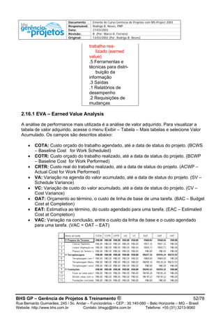 Documento Ementa do Curso Gerência de Projetos com MS-Project 2003
Responsável: Rodrigo B. Neves, PMP
Data: 27/03/2003
Revisão: B (Por: Marco A. Ferreira)
Original: 13/03/2002 (Por: Rodrigo B. Neves)
trabalho rea-
lizado (earned
value)
.5 Ferramentas e
técnicas para distri-
buição da
informação
.3 Saídas
.1 Relatórios de
desempenho
.2 Requisições de
mudanças
2.16.1 EVA – Earned Value Analysis
A análise de performance mais utilizada é a análise de valor adquirido. Para visualizar a
tabela de valor adquirido, acesse o menu Exibir – Tabela – Mais tabelas e selecione Valor
Acumulado. Os campos são descritos abaixo:
• COTA: Custo orçado do trabalho agendado, até a data de status do projeto. (BCWS
– Baseline Cost for Work Scheduled)
• COTR: Custo orçado do trabalho realizado, até a data de status do projeto. (BCWP
– Baseline Cost for Work Performed)
• CRTR: Custo real do trabalho realizado, até a data de status do projeto. (ACWP –
Actual Cost for Work Performed)
• VA: Variação na agenda do valor acumulado, até a data de status do projeto. (SV –
Schedule Variance)
• VC: Variação de custo do valor acumulado, até a data de status do projeto. (CV –
Cost Variance)
• OAT: Orçamento ao término, o custo de linha de base de uma tarefa. (BAC – Budget
Cost at Completion)
• EAT: Estimativa ao término, do custo agendado para uma tarefa. (EAC – Estimated
Cost at Completion)
• VAC: Variação na conclusão, entre o custo da linha de base e o custo agendado
para uma tarefa. (VAC = OAT – EAT)
BHS GP – Gerência de Projetos & Treinamento ® 52/78
Rua Bernardo Guimarães, 245 / 5o. Andar – Funcionários – CEP.: 30.140-080 – Belo Horizonte – MG – Brasil
Website: http://www.bhs.com.br Contato: bhsgp@bhs.com.br Telefone: +55 (31) 3213-9060
 