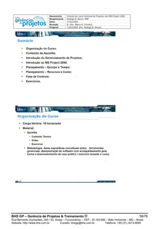Documento Ementa do Curso Gerência de Projetos com MS-Project 2003
Responsável: Rodrigo B. Neves, PMP
Data: 27/03/2003
Revisão: B (Por: Marco A. Ferreira)
Original: 13/03/2002 (Por: Rodrigo B. Neves)
BHS GP – Gerência de Projetos & Treinamento ® 58/78
Rua Bernardo Guimarães, 245 / 5o. Andar – Funcionários – CEP.: 30.140-080 – Belo Horizonte – MG – Brasil
Website: http://www.bhs.com.br Contato: bhsgp@bhs.com.br Telefone: +55 (31) 3213-9060
 