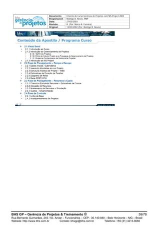 Documento Ementa do Curso Gerência de Projetos com MS-Project 2003
Responsável: Rodrigo B. Neves, PMP
Data: 27/03/2003
Revisão: B (Por: Marco A. Ferreira)
Original: 13/03/2002 (Por: Rodrigo B. Neves)
BHS GP – Gerência de Projetos & Treinamento ® 59/78
Rua Bernardo Guimarães, 245 / 5o. Andar – Funcionários – CEP.: 30.140-080 – Belo Horizonte – MG – Brasil
Website: http://www.bhs.com.br Contato: bhsgp@bhs.com.br Telefone: +55 (31) 3213-9060
 