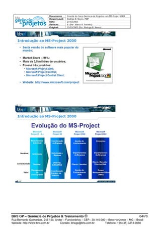 Documento Ementa do Curso Gerência de Projetos com MS-Project 2003
Responsável: Rodrigo B. Neves, PMP
Data: 27/03/2003
Revisão: B (Por: Marco A. Ferreira)
Original: 13/03/2002 (Por: Rodrigo B. Neves)
BHS GP – Gerência de Projetos & Treinamento ® 64/78
Rua Bernardo Guimarães, 245 / 5o. Andar – Funcionários – CEP.: 30.140-080 – Belo Horizonte – MG – Brasil
Website: http://www.bhs.com.br Contato: bhsgp@bhs.com.br Telefone: +55 (31) 3213-9060
 