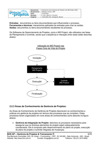 Documento Ementa do Curso Gerência de Projetos com MS-Project 2003
Responsável: Rodrigo B. Neves, PMP
Data: 27/03/2003
Revisão: B (Por: Marco A. Ferreira)
Original: 13/03/2002 (Por: Rodrigo B. Neves)
Entradas: documentos ou itens documentáveis que influenciarão o processo.
Ferramentas e técnicas: mecanismos aplicados às entradas para criar as saídas.
Saídas: documentos ou itens documentáveis resultantes do processo.
Os Softwares de Gerenciamento de Projetos, como o MS Project, são utilizados nas fases
de Planejamento e Controle, sendo que a seqüência e interação entre estas estão descritas
abaixo:
Utilização do MS Project nas
Fases Ciclo de Vida do Projeto
Planejamento
(MS Project)
Controle
(MS Project)
Iniciação
Execução
Finalização
2.2.3 Áreas de Conhecimento da Gerência de Projetos:
As Áreas de Conhecimento da Gerência de Projetos descrevem os conhecimentos e
práticas em gerência de projetos em termos dos processos que as compõem. Estes
processos foram organizados em nove áreas de conhecimentos como descrito na figura
abaixo:
• Gerência da Integração do Projeto: descreve os processos necessários para
assegurar que os diversos elementos do projeto sejam adequadamente
coordenados. Ele é composto pelo desenvolvimento do plano do projeto, execução
do plano do projeto e controle integrado de mudanças;
BHS GP – Gerência de Projetos & Treinamento ® 9/78
Rua Bernardo Guimarães, 245 / 5o. Andar – Funcionários – CEP.: 30.140-080 – Belo Horizonte – MG – Brasil
Website: http://www.bhs.com.br Contato: bhsgp@bhs.com.br Telefone: +55 (31) 3213-9060
 