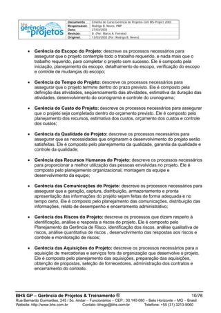 Documento Ementa do Curso Gerência de Projetos com MS-Project 2003
Responsável: Rodrigo B. Neves, PMP
Data: 27/03/2003
Revisão: B (Por: Marco A. Ferreira)
Original: 13/03/2002 (Por: Rodrigo B. Neves)
BHS GP – Gerência de Projetos & Treinamento ® 10/78
Rua Bernardo Guimarães, 245 / 5o. Andar – Funcionários – CEP.: 30.140-080 – Belo Horizonte – MG – Brasil
Website: http://www.bhs.com.br Contato: bhsgp@bhs.com.br Telefone: +55 (31) 3213-9060
• Gerência do Escopo do Projeto: descreve os processos necessários para
assegurar que o projeto contemple todo o trabalho requerido, e nada mais que o
trabalho requerido, para completar o projeto com sucesso. Ele é composto pela
iniciação, planejamento do escopo, detalhamento do escopo, verificação do escopo
e controle de mudanças do escopo;
• Gerência do Tempo do Projeto: descreve os processos necessários para
assegurar que o projeto termine dentro do prazo previsto. Ele é composto pela
definição das atividades, seqüenciamento das atividades, estimativa da duração das
atividades, desenvolvimento do cronograma e controle do cronograma;
• Gerência do Custo do Projeto: descreve os processos necessários para assegurar
que o projeto seja completado dentro do orçamento previsto. Ele é composto pelo
planejamento dos recursos, estimativa dos custos, orçamento dos custos e controle
dos custos;
• Gerência da Qualidade do Projeto: descreve os processos necessários para
assegurar que as necessidades que originaram o desenvolvimento do projeto serão
satisfeitas. Ele é composto pelo planejamento da qualidade, garantia da qualidade e
controle da qualidade;
• Gerência dos Recursos Humanos do Projeto: descreve os processos necessários
para proporcionar a melhor utilização das pessoas envolvidas no projeto. Ele é
composto pelo planejamento organizacional, montagem da equipe e
desenvolvimento da equipe;
• Gerência das Comunicações do Projeto: descreve os processos necessários para
assegurar que a geração, captura, distribuição, armazenamento e pronta
apresentação das informações do projeto sejam feitas de forma adequada e no
tempo certo. Ele é composto pelo planejamento das comunicações, distribuição das
informações, relato de desempenho e encerramento administrativo;
• Gerência dos Riscos do Projeto: descreve os processos que dizem respeito à
identificação, análise e resposta a riscos do projeto. Ele é composto pelo
Planejamento da Gerência de Risco, identificação dos riscos, análise qualitativa de
riscos, análise quantitativa de riscos , desenvolvimento das respostas aos riscos e
controle e monitoração de riscos;
• Gerência das Aquisições do Projeto: descreve os processos necessários para a
aquisição de mercadorias e serviços fora da organização que desenvolve o projeto.
Ele é composto pelo planejamento das aquisições, preparação das aquisições,
obtenção de propostas, seleção de fornecedores, administração dos contratos e
encerramento do contrato.
 