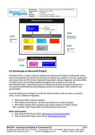 Documento Ementa do Curso Gerência de Projetos com MS-Project 2003
Responsável: Rodrigo B. Neves, PMP
Data: 27/03/2003
Revisão: B (Por: Marco A. Ferreira)
Original: 13/03/2002 (Por: Rodrigo B. Neves)
BHS GP – Gerência de Projetos & Treinamento ® 12/78
Rua Bernardo Guimarães, 245 / 5o. Andar – Funcionários – CEP.: 30.140-080 – Belo Horizonte – MG – Brasil
Website: http://www.bhs.com.br Contato: bhsgp@bhs.com.br Telefone: +55 (31) 3213-9060
55..55SSCCOOPPEE
CCHHAANNGGEE
CCOONNTTRROOLL
66..55 SSCCHHEEDDUULLEE
CCOONNTTRROOLL
77..44
CCOOSSTT CCOONNTTRROOLL
88..33QQUUAALLIITTYY
CCOONNTTRROOLL
1111..44
RRIISSKK RREESSPPOONNSSEE
CCOONNTTRROOLL
1122..66
CCOONNTTRRAACCTT
CCLLOOSSEE OOUUTT
1100..44AADDMMIINNIISSTTRRAATTIIVV
EE
CCLLOOSSUURREE
1100..33
PPEERRFFOORRMMAANNCCEE
RREEPPOORRTTIINNGG
44..33
OOVVEERRAALLLL
CCHHAANNGGEE CCOONNTTRROOLL
PPRROOCCEESSSSOOSS DDEE CCOONNTTRROOLLEE
PPRROOCCEESSSSOOSS DDEE FFEECCHHAAMMEENNTTOO
FFAACCIILLIITTAATTIINNGG PPRROOCCEESSSSEESS
PPRROOCCEESSSSOOSS DDEE
CCOONNTTRROOLLEE
PPRROOCCEESSSSOOSS
DDEE
EEXXEECCUUÇÇÃÃOO
PPRROOCCEESSSSOOSS DDEE
PPLLAANNEEJJAAMMEENNTT
OO
PPRROOCCEESSSSOOSS
DDEE
FFEECCHHAAMMEENNTT
2.3 Introdução ao Microsoft Project
O Project 2003 é a sexta versão do software de Gerência de Projetos da Microsoft, sendo
hoje o mais popular do mundo com mais de 3,5 milhões de usuários no mundo, alcançando
um market share de 94% (Fonte: Microsoft Corporation). Sendo integrante da família Office
o Project possui uma interface bastante amigável, que somado a um custo de
licenciamento baixo, capacidade para ser utilizado em projetos de diversos tamanhos e
uma grande flexibilidade de personalização através da linguagem VBA, justificam sua
popularidade.
A grande diferença em relação à versão 98 reside no fato de não ser mais um produto
único, e sim 3 softwares integrados:
• MS Project 2003: software desktop,
• MS Project Central Server: servidor para gerência via web do projeto.
• MS Project Central Client: browser para acesso cliente ao Project Central.
Obs: somente o MS Project 2003 será abordado por este curso.
Sites relacionados:
• Site oficial do MS Project 2003: http://www.microsoft.com/project
• Site do Microsoft Project Users Group: http://www.mpug.org:
 