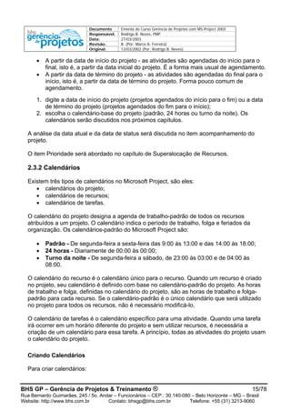 Documento Ementa do Curso Gerência de Projetos com MS-Project 2003
Responsável: Rodrigo B. Neves, PMP
Data: 27/03/2003
Revisão: B (Por: Marco A. Ferreira)
Original: 13/03/2002 (Por: Rodrigo B. Neves)
BHS GP – Gerência de Projetos & Treinamento ® 15/78
Rua Bernardo Guimarães, 245 / 5o. Andar – Funcionários – CEP.: 30.140-080 – Belo Horizonte – MG – Brasil
Website: http://www.bhs.com.br Contato: bhsgp@bhs.com.br Telefone: +55 (31) 3213-9060
• A partir da data de início do projeto - as atividades são agendadas do início para o
final, isto é, a partir da data inicial do projeto. É a forma mais usual de agendamento.
• A partir da data de término do projeto - as atividades são agendadas do final para o
início, isto é, a partir da data de término do projeto. Forma pouco comum de
agendamento.
1. digite a data de início do projeto (projetos agendados do início para o fim) ou a data
de término do projeto (projetos agendados do fim para o início);
2. escolha o calendário-base do projeto (padrão, 24 horas ou turno da noite). Os
calendários serão discutidos nos próximos capítulos.
A análise da data atual e da data de status será discutida no item acompanhamento do
projeto.
O item Prioridade será abordado no capítulo de Superalocação de Recursos.
2.3.2 Calendários
Existem três tipos de calendários no Microsoft Project, são eles:
• calendários do projeto;
• calendários de recursos;
• calendários de tarefas.
O calendário do projeto designa a agenda de trabalho-padrão de todos os recursos
atribuídos a um projeto. O calendário indica o período de trabalho, folga e feriados da
organização. Os calendários-padrão do Microsoft Project são:
• Padrão - De segunda-feira a sexta-feira das 9:00 às 13:00 e das 14:00 às 18:00;
• 24 horas - Diariamente de 00:00 às 00:00;
• Turno da noite - De segunda-feira a sábado, de 23:00 às 03:00 e de 04:00 às
08:00.
O calendário do recurso é o calendário único para o recurso. Quando um recurso é criado
no projeto, seu calendário é definido com base no calendário-padrão do projeto. As horas
de trabalho e folga, definidas no calendário do projeto, são as horas de trabalho e folga-
padrão para cada recurso. Se o calendário-padrão é o único calendário que será utilizado
no projeto para todos os recursos, não é necessário modificá-lo.
O calendário de tarefas é o calendário específico para uma atividade. Quando uma tarefa
irá ocorrer em um horário diferente do projeto e sem utilizar recursos, é necessária a
criação de um calendário para essa tarefa. A princípio, todas as atividades do projeto usam
o calendário do projeto.
Criando Calendários
Para criar calendários:
 