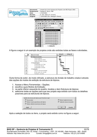 Documento Ementa do Curso Gerência de Projetos com MS-Project 2003
Responsável: Rodrigo B. Neves, PMP
Data: 27/03/2003
Revisão: B (Por: Marco A. Ferreira)
Original: 13/03/2002 (Por: Rodrigo B. Neves)
A figura a seguir é um exemplo de projetos onde são exibidas todas as fases e atividades.
Outra forma de exibir, de modo refinado, a estrutura de divisão de trabalho criada é através
das opções de modos de exibição da estrutura de tópicos.
1. Acesse o Menu Ferramentas – Opções;
2. escolha a guia Modos de Exibição;
3. na parte inferior esquerda do quadro, localize o item Estrutura de tópicos;
4. selecione todas as opções para que seu projeto seja exibido com todos os detalhes
possíveis para as estruturas de tópicos.
Após a seleção de todos os itens, o projeto será exibido como na figura a seguir.
BHS GP – Gerência de Projetos & Treinamento ® 22/78
Rua Bernardo Guimarães, 245 / 5o. Andar – Funcionários – CEP.: 30.140-080 – Belo Horizonte – MG – Brasil
Website: http://www.bhs.com.br Contato: bhsgp@bhs.com.br Telefone: +55 (31) 3213-9060
 